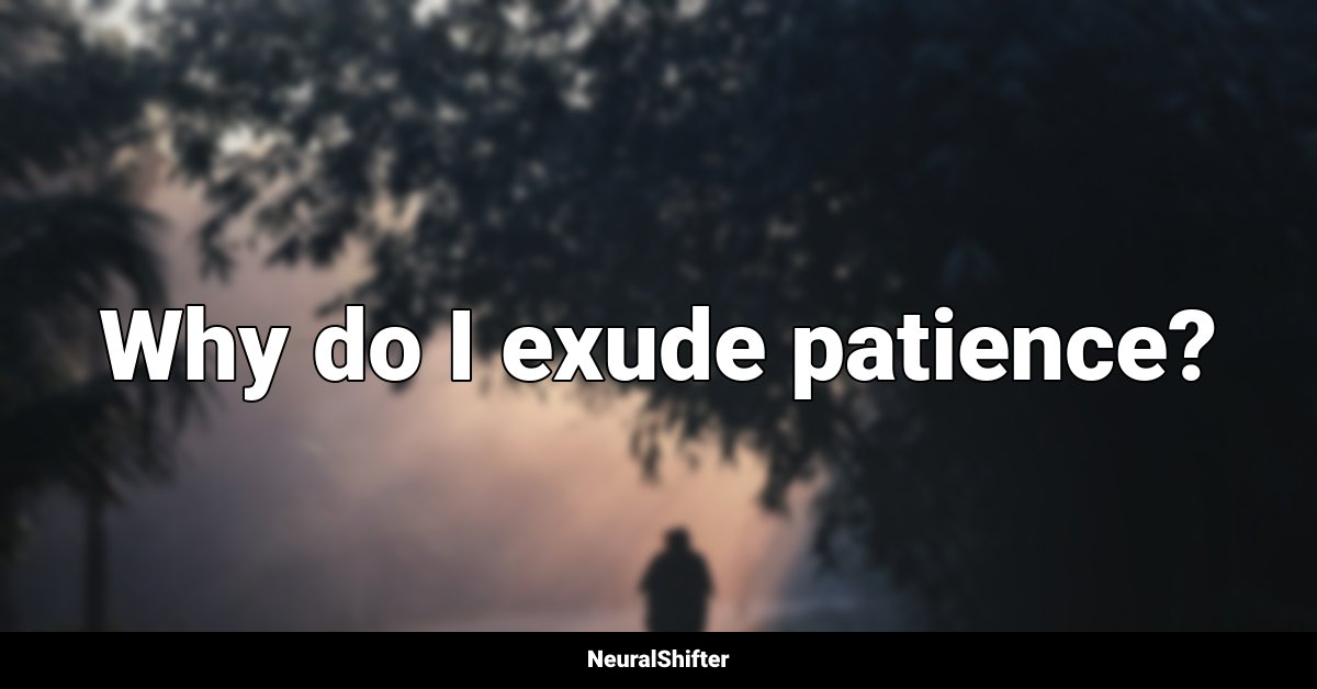 Why do I exude patience?