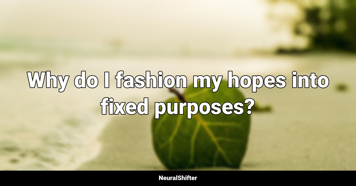 Why do I fashion my hopes into fixed purposes?