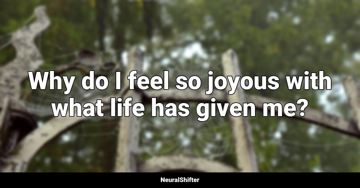 Why do I feel so joyous with what life has given me?