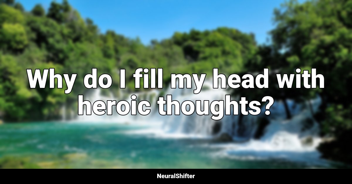 Why do I fill my head with heroic thoughts?