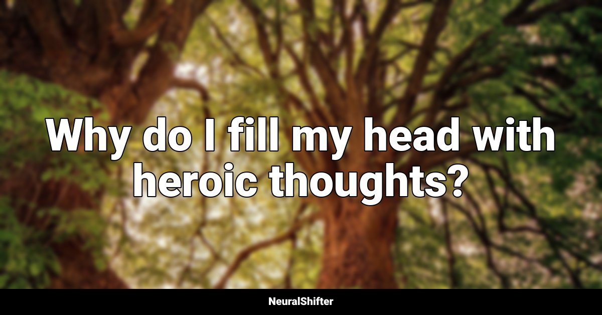 Why do I fill my head with heroic thoughts?