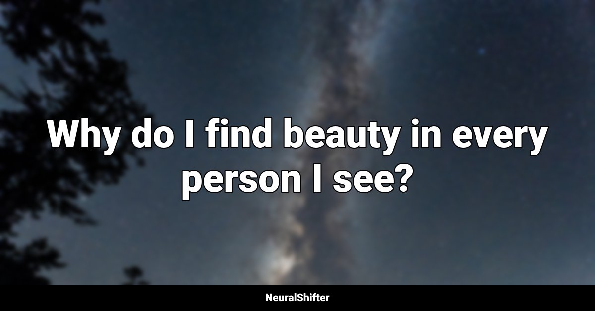Why do I find beauty in every person I see?