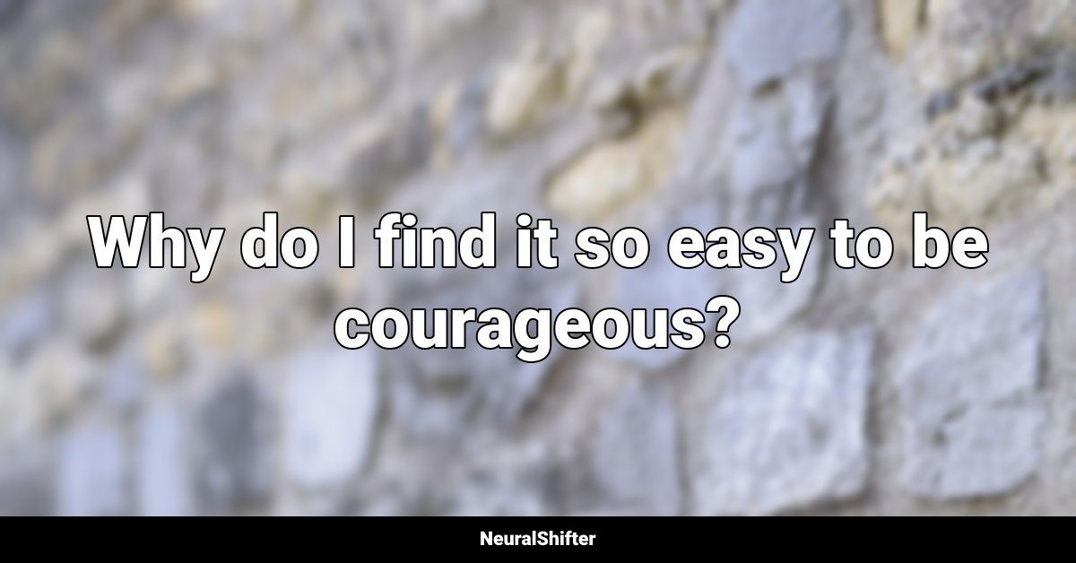 Why do I find it so easy to be courageous?