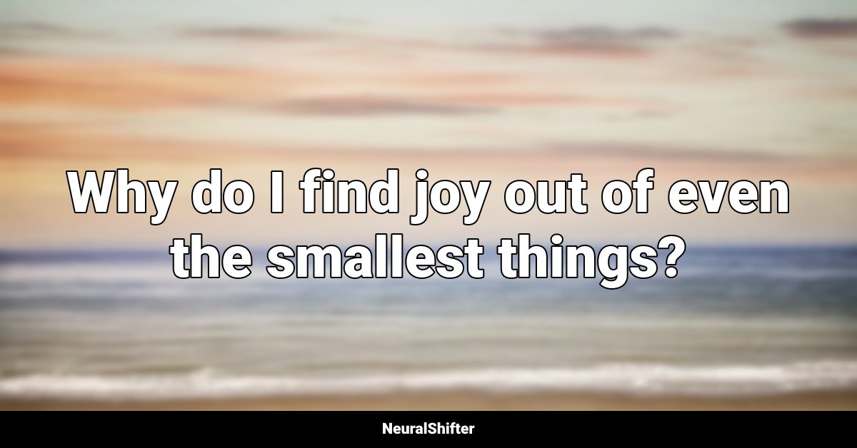 Why do I find joy out of even the smallest things?