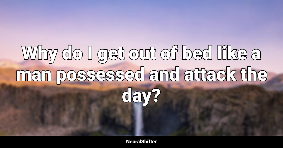 Why do I get out of bed like a man possessed and attack the day?