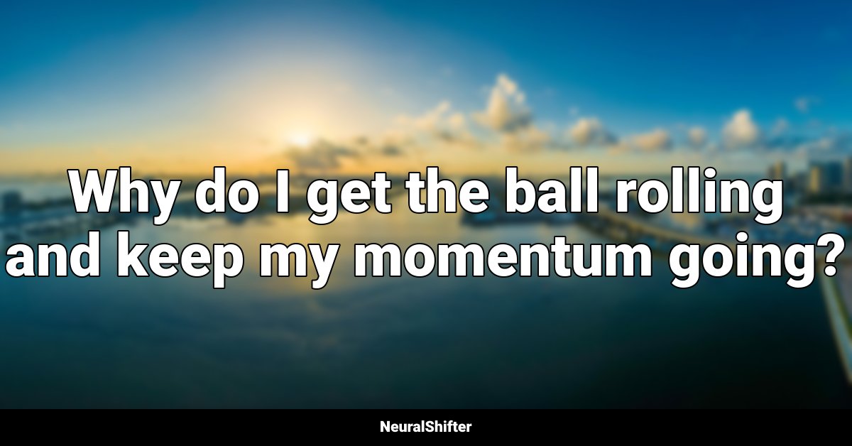 Why do I get the ball rolling and keep my momentum going?