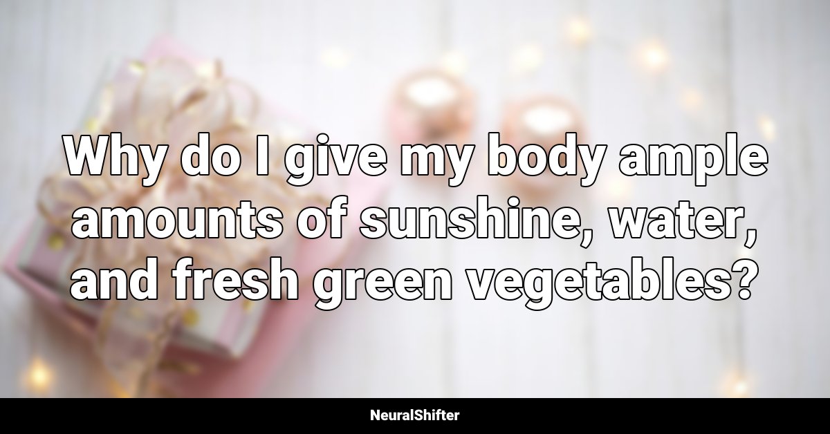 Why do I give my body ample amounts of sunshine, water, and fresh green vegetables?