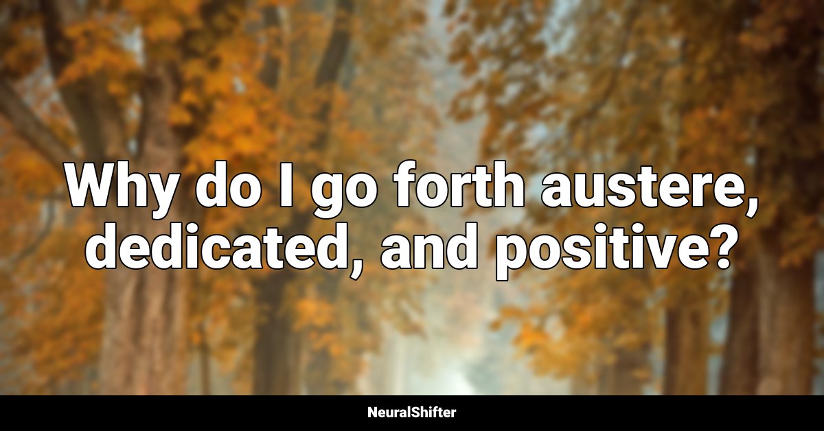Why do I go forth austere, dedicated, and positive?