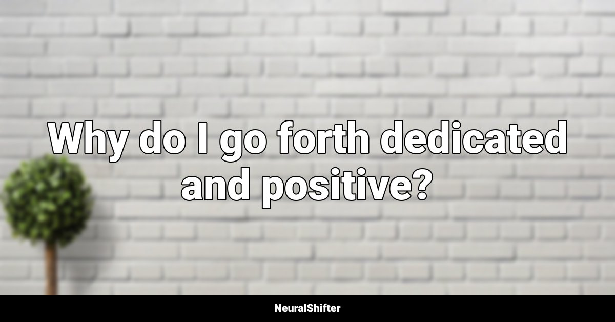 Why do I go forth dedicated and positive?