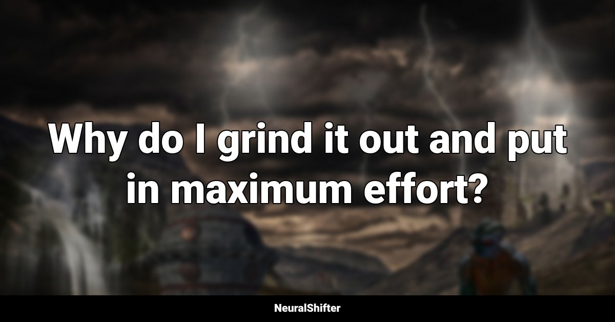 Why do I grind it out and put in maximum effort?