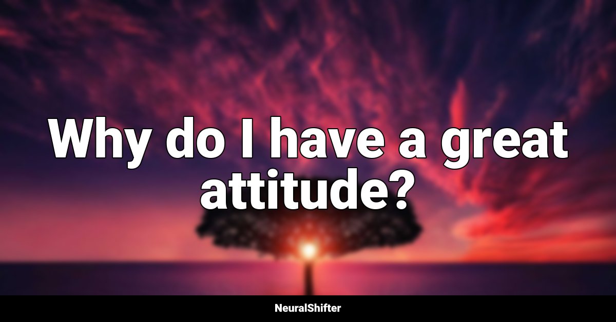 Why do I have a great attitude?