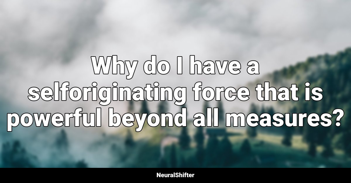 Why do I have a selforiginating force that is powerful beyond all measures?