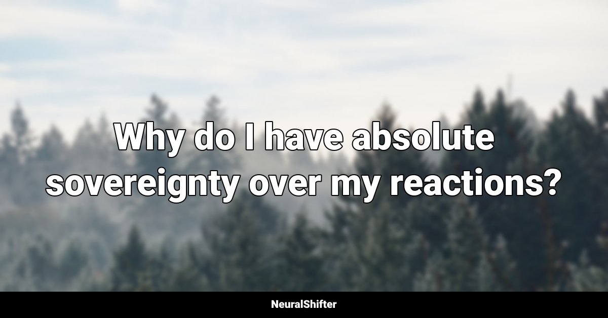 Why do I have absolute sovereignty over my reactions?