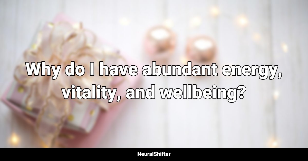 Why do I have abundant energy, vitality, and wellbeing?