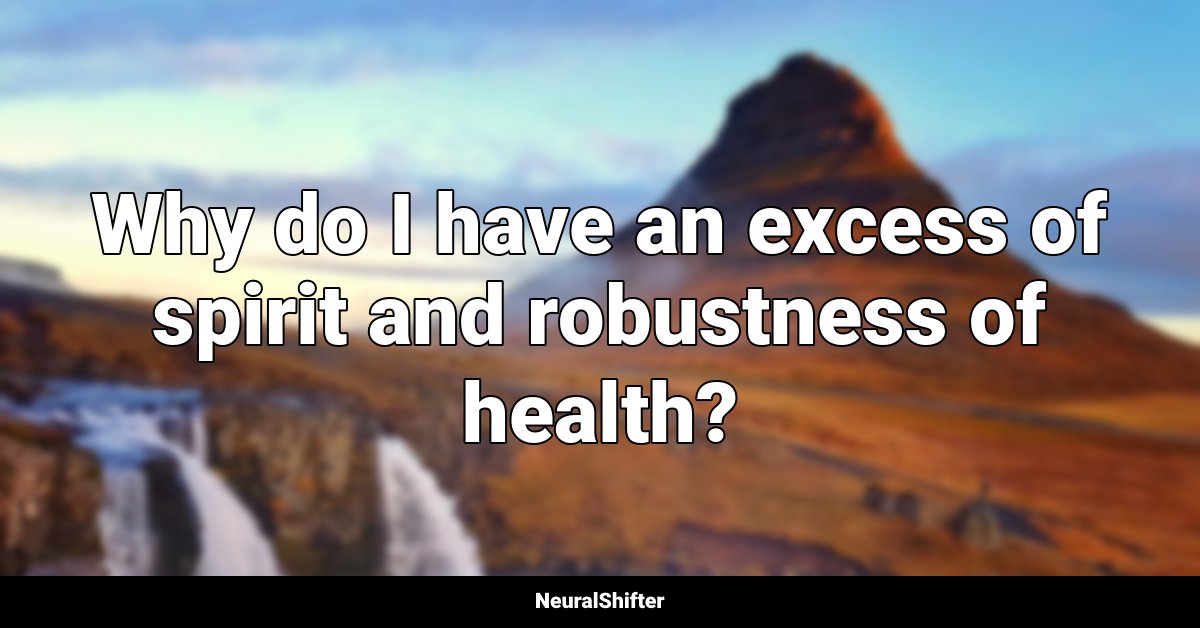 Why do I have an excess of spirit and robustness of health?