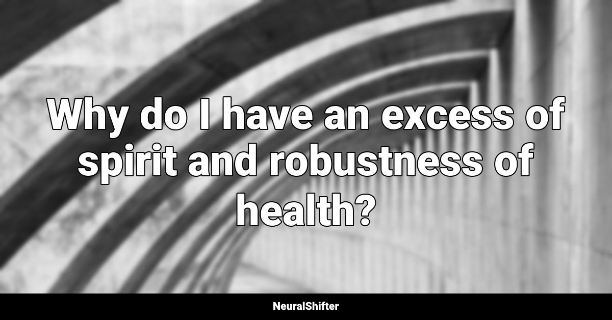Why do I have an excess of spirit and robustness of health?