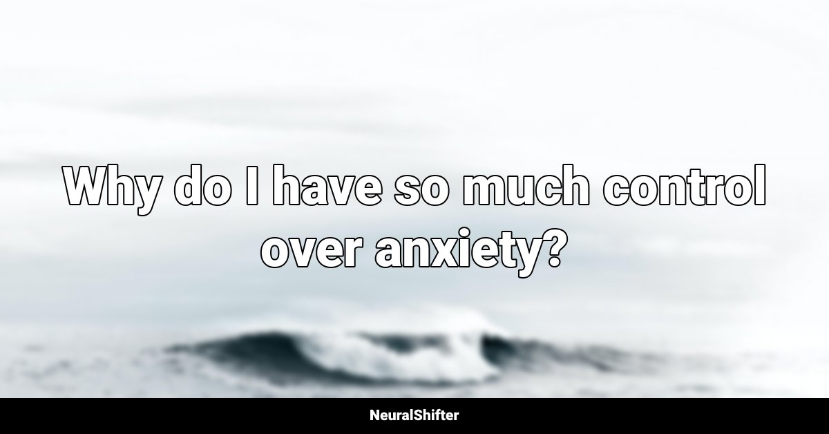Why do I have so much control over anxiety?