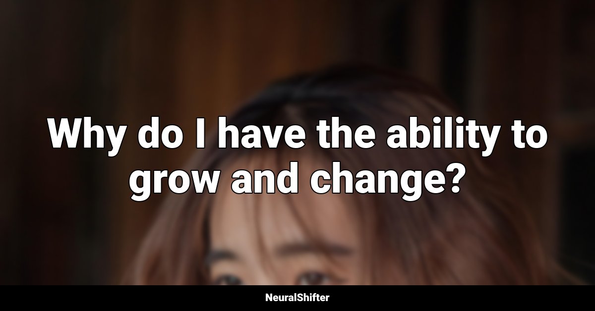 Why do I have the ability to grow and change?