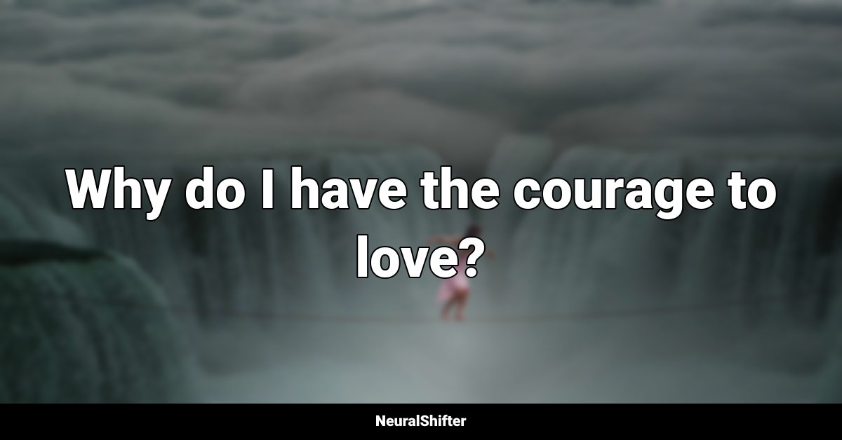 Why do I have the courage to love?