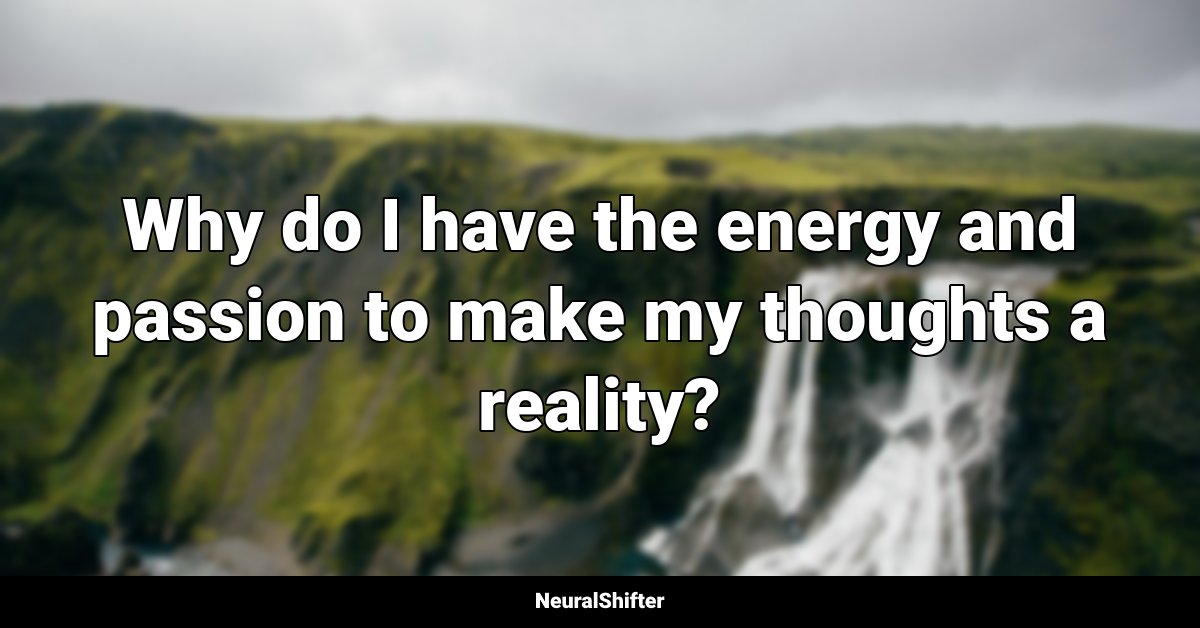 Why do I have the energy and passion to make my thoughts a reality?