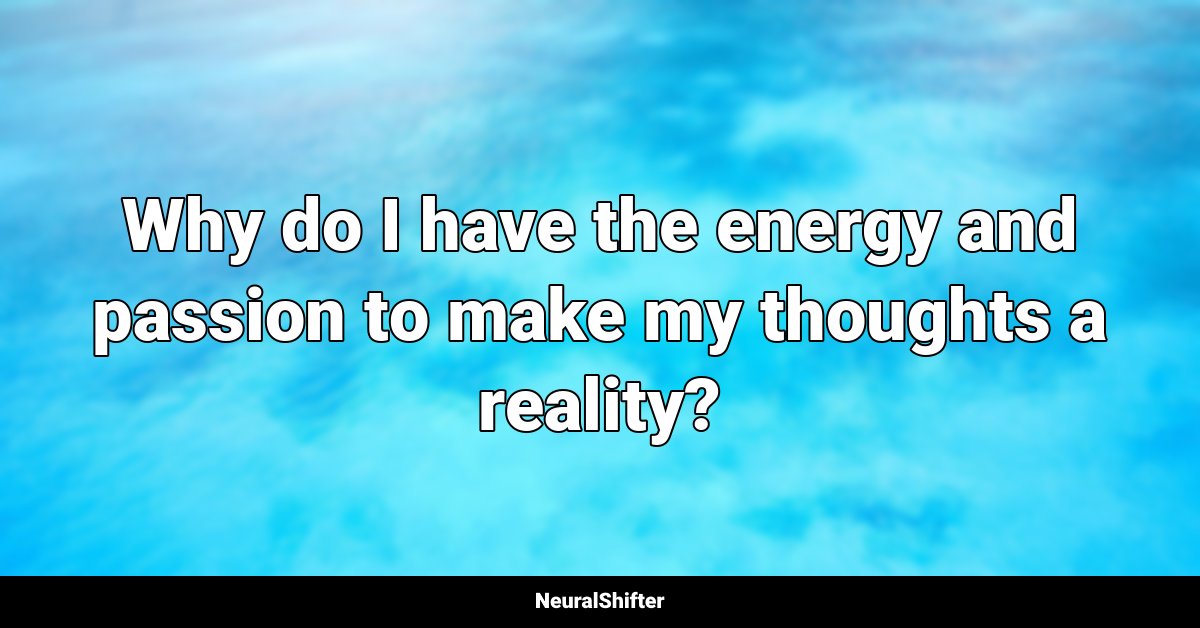 Why do I have the energy and passion to make my thoughts a reality?