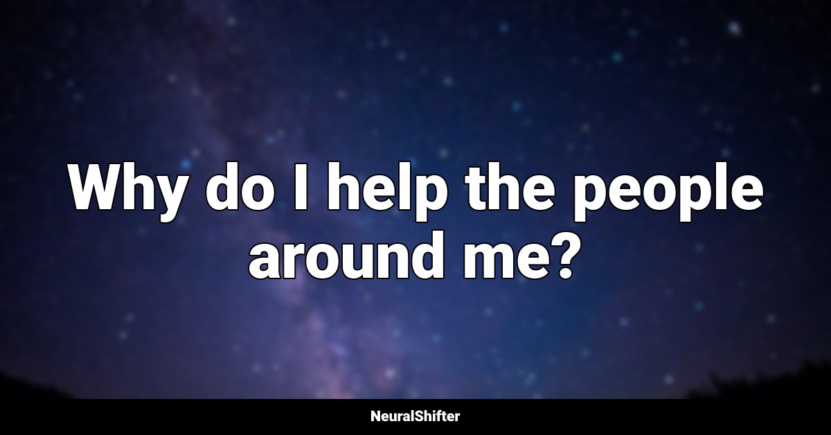 Why do I help the people around me?