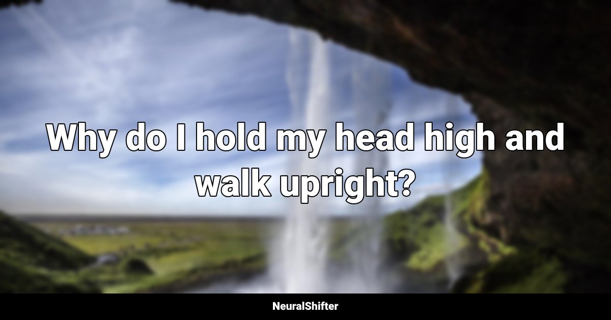 Why do I hold my head high and walk upright?