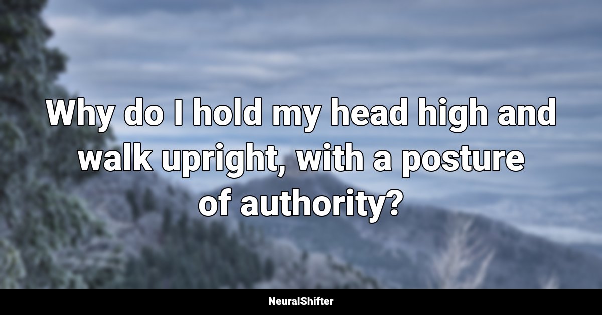 Why do I hold my head high and walk upright, with a posture of authority?