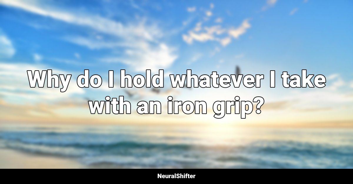 Why do I hold whatever I take with an iron grip?