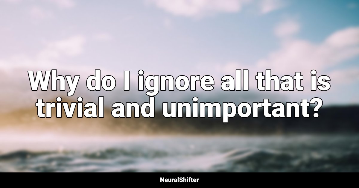 Why do I ignore all that is trivial and unimportant?