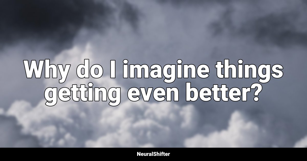 Why do I imagine things getting even better?