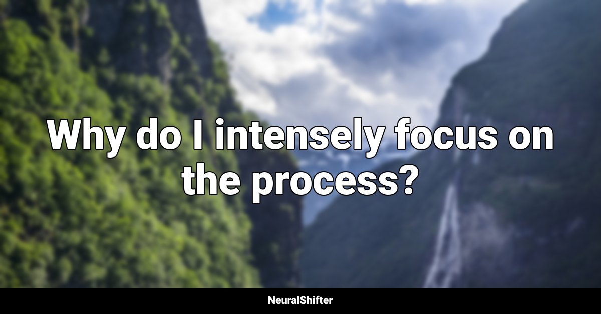 Why do I intensely focus on the process?