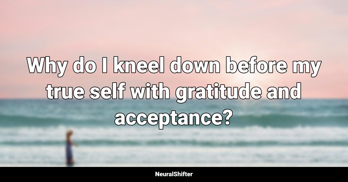 Why do I kneel down before my true self with gratitude and acceptance?