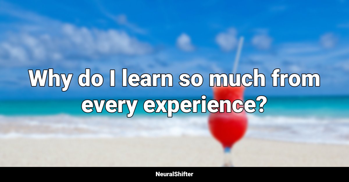 Why do I learn so much from every experience?