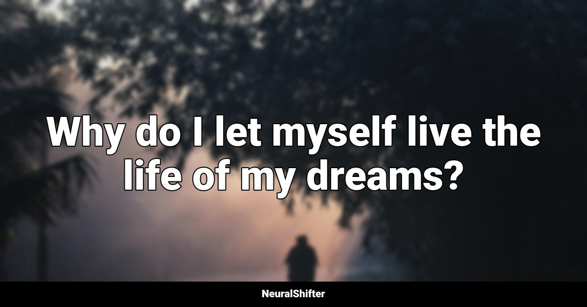 Why do I let myself live the life of my dreams?