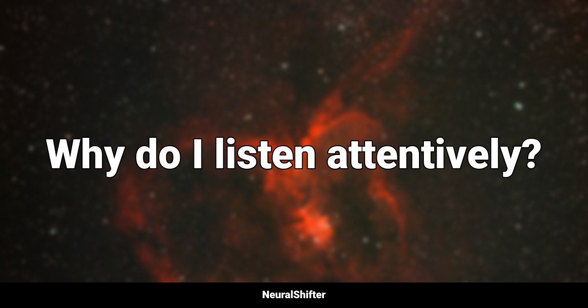 Why do I listen attentively?