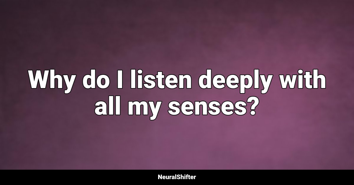 Why do I listen deeply with all my senses?