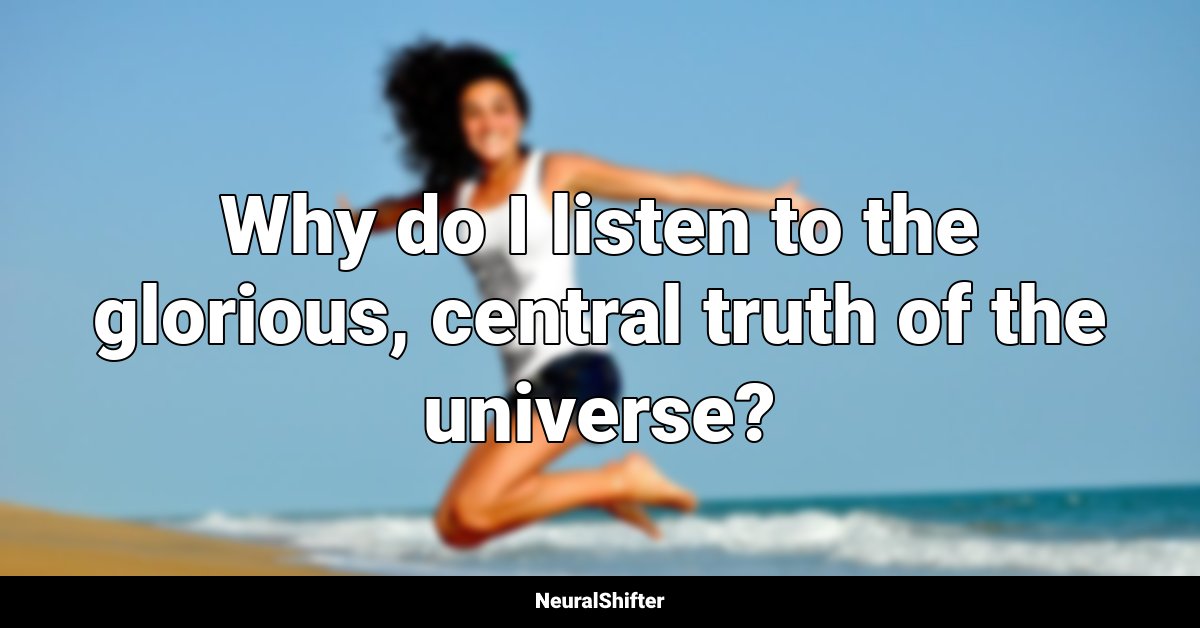 Why do I listen to the glorious, central truth of the universe?