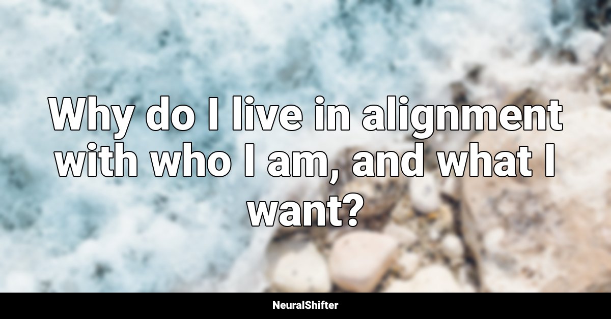 Why do I live in alignment with who I am, and what I want?