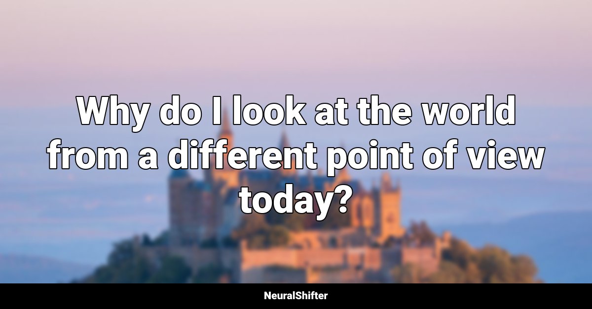 Why do I look at the world from a different point of view today?
