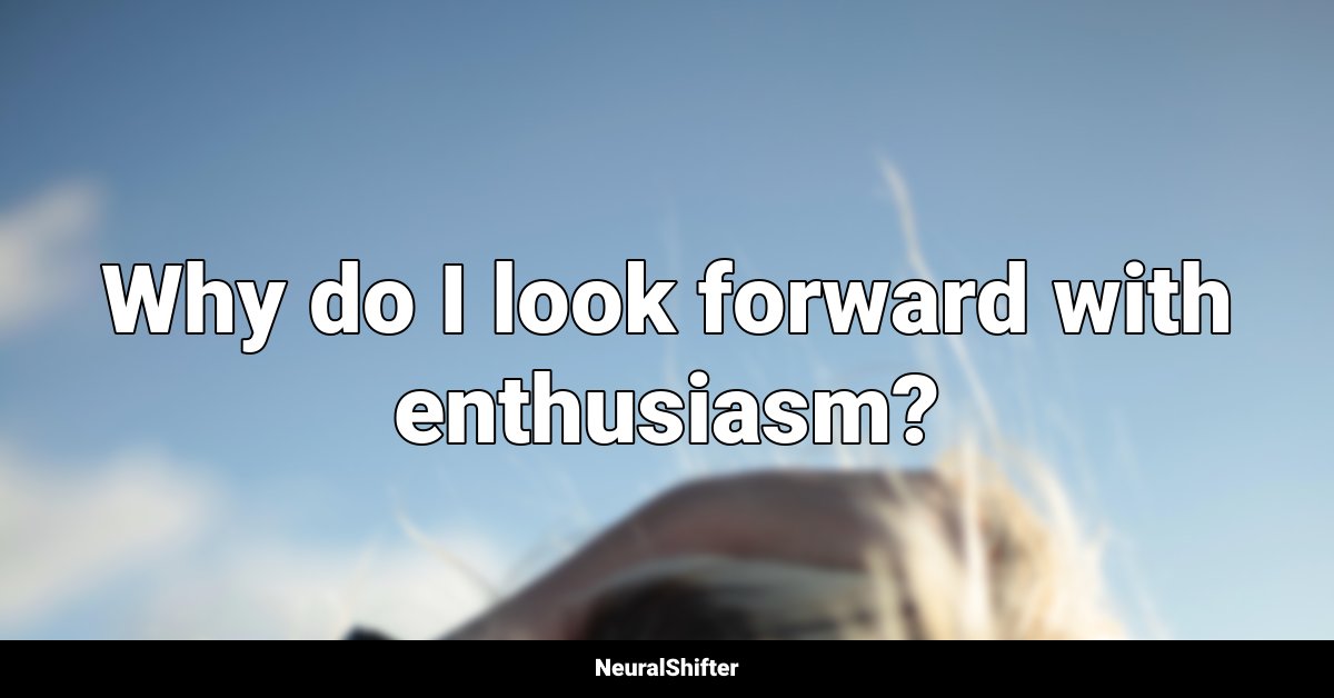 Why do I look forward with enthusiasm?