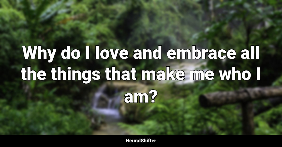 Why do I love and embrace all the things that make me who I am?