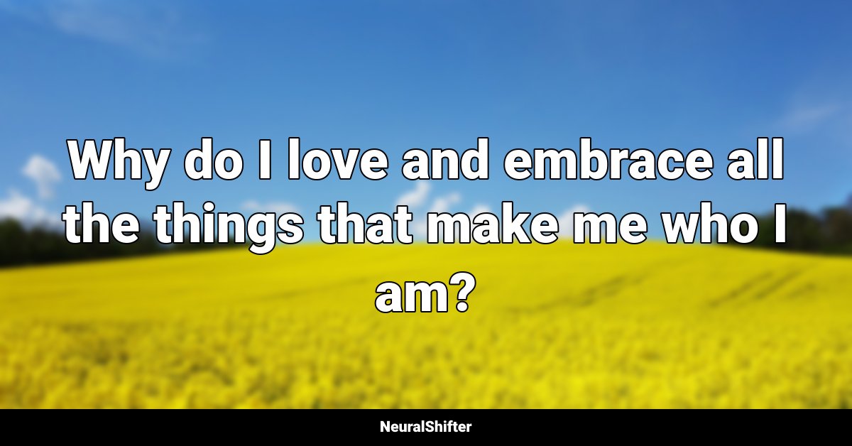 Why do I love and embrace all the things that make me who I am?