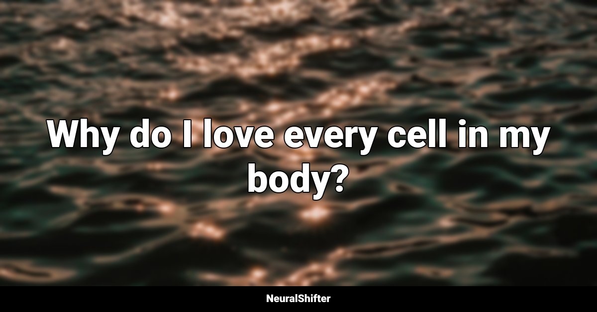Why do I love every cell in my body?