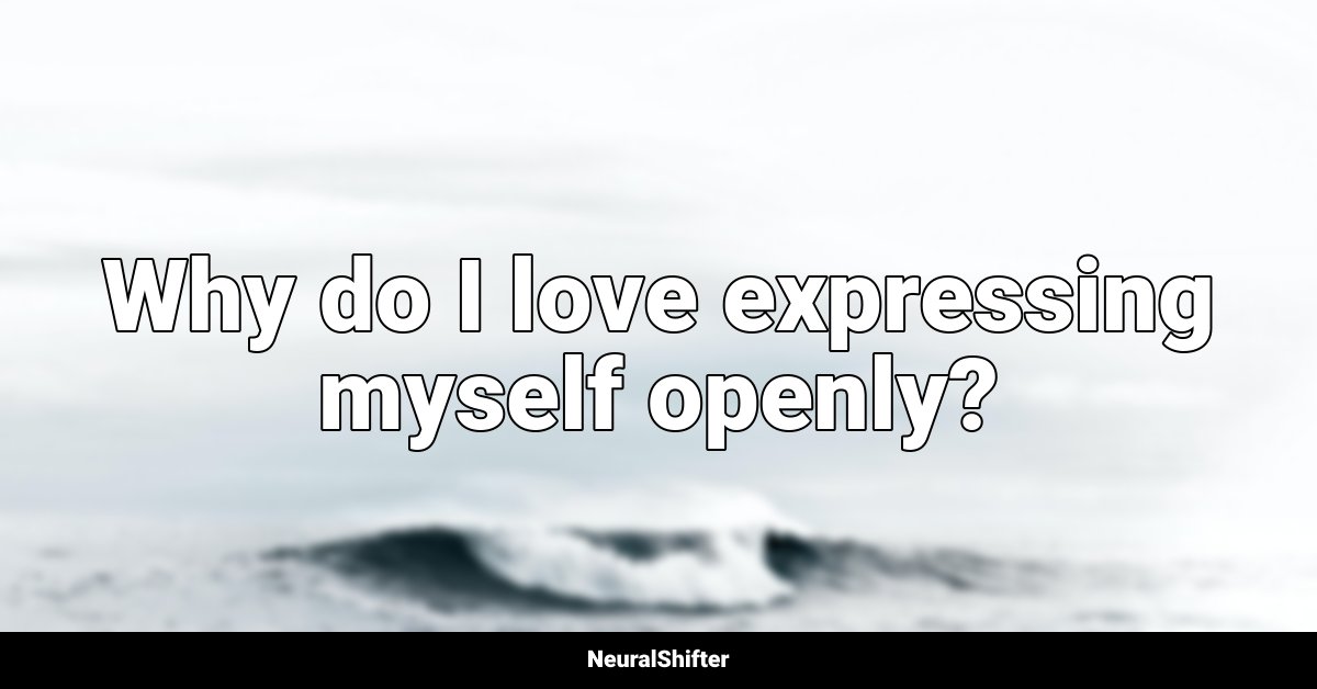 Why do I love expressing myself openly?