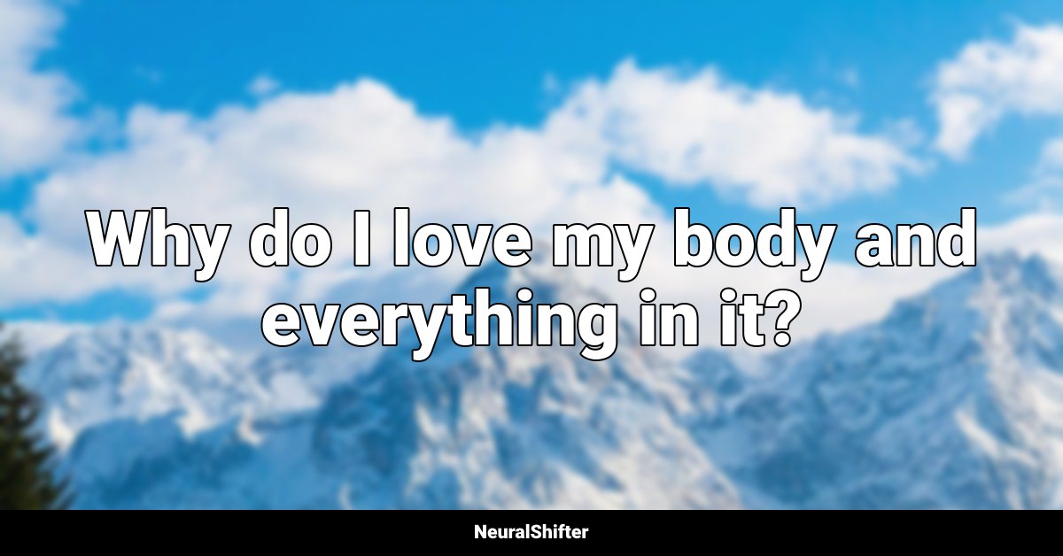 Why do I love my body and everything in it?