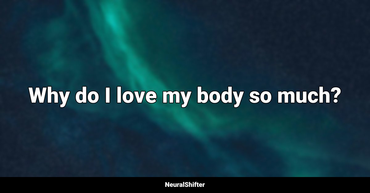 Why do I love my body so much?