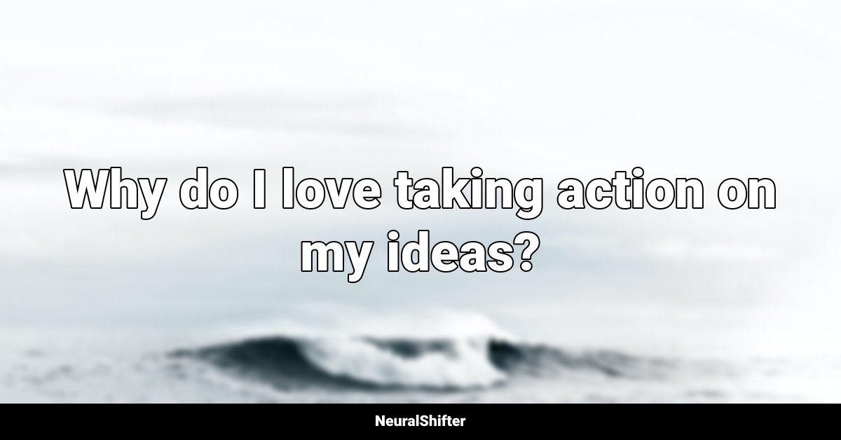 Why do I love taking action on my ideas?