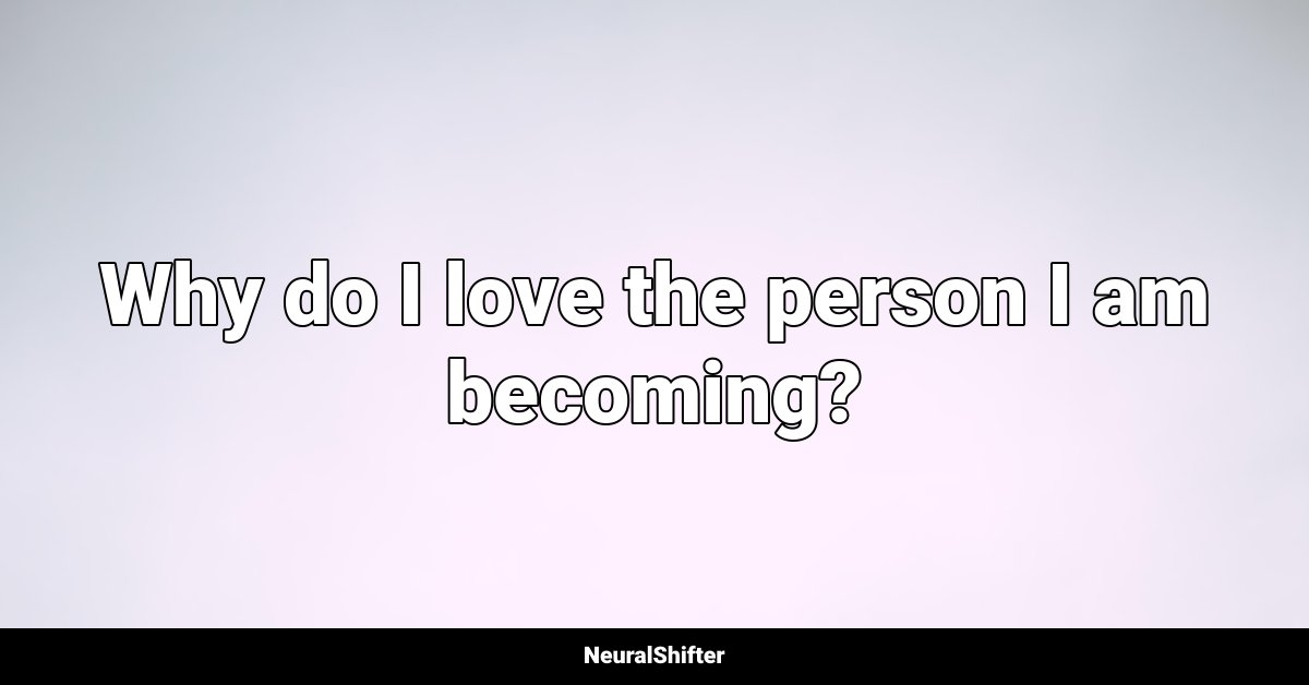 Why do I love the person I am becoming?