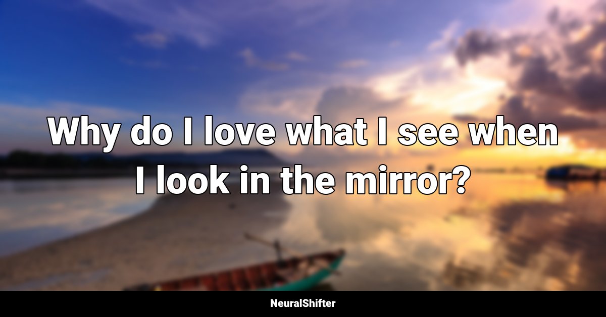 Why do I love what I see when I look in the mirror?